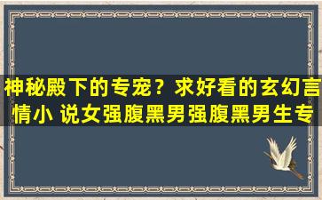 神秘殿下的专宠？求好看的玄幻言情小 说女强腹黑男强腹黑男生专宠女生,谢谢